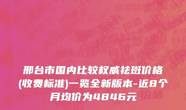 邢台市国内比较权威祛斑价格(收费标准)一览全新版本-近8个月均价为4846元