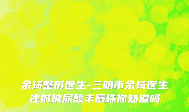 余琦整形医生-三明市余琦医生注射玻尿酸丰唇珠你知道吗