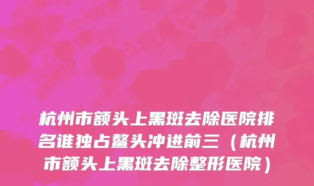 杭州市额头上黑斑去除医院排名谁独占鳌头冲进前三（杭州市额头上黑斑去除整形医院）