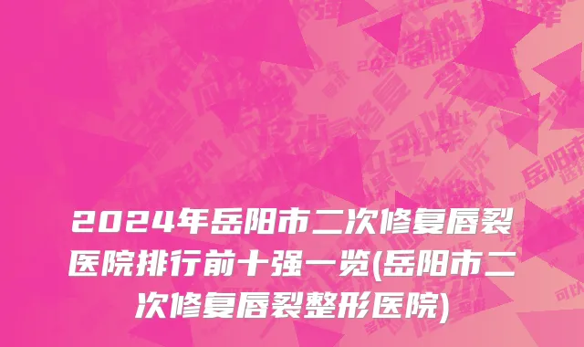 2024年岳阳市二次修复唇裂医院排行前十强一览(岳阳市二次修复唇裂整形医院)