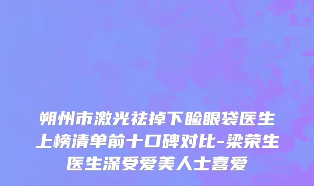 朔州市激光祛掉下睑眼袋医生上榜清单前十口碑对比-梁荣生医生深受爱美人士喜爱