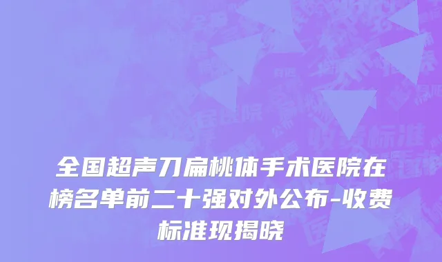 全国超声刀扁桃体手术医院在榜名单前二十强对外公布-收费标准现揭晓