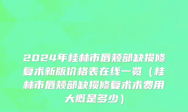 2024年桂林市唇颊部缺损修复术新版价格表在线一览（桂林市唇颊部缺损修复术术费用大概是多少）