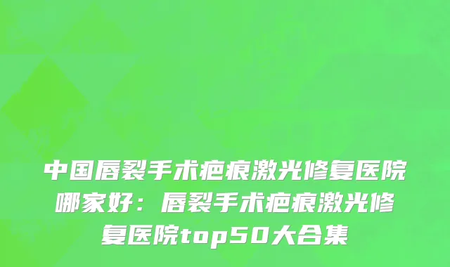 中国唇裂手术疤痕激光修复医院哪家好：唇裂手术疤痕激光修复医院top50大合集