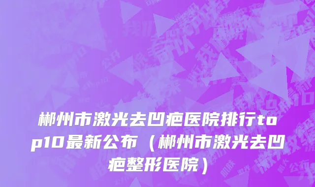 郴州市激光去凹疤医院排行top10最新公布（郴州市激光去凹疤整形医院）