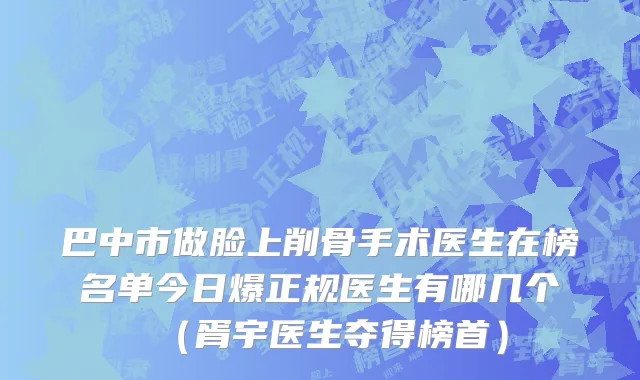 巴中市做脸上削骨手术医生在榜名单今日爆正规医生有哪几个（胥宇医生夺得榜首）