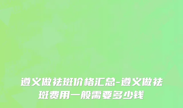 遵义做祛斑价格汇总-遵义做祛斑费用一般需要多少钱