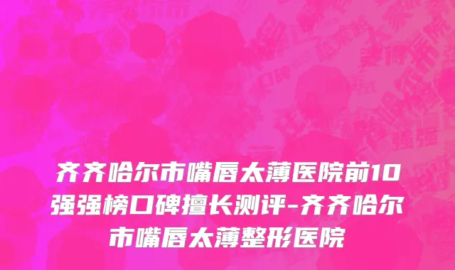 齐齐哈尔市嘴唇太薄医院前10强强榜口碑擅长测评-齐齐哈尔市嘴唇太薄整形医院