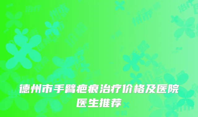 德州市手臂疤痕治疗价格及医院医生推荐