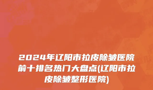 2024年辽阳市拉皮除皱医院前十排名热门大盘点(辽阳市拉皮除皱整形医院)
