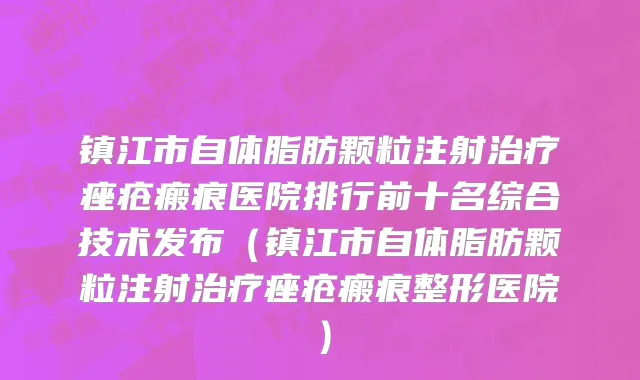 镇江市自体脂肪颗粒注射治疗痤疮瘢痕医院排行前十名综合技术发布（镇江市自体脂肪颗粒注射治疗痤疮瘢痕整形医院）