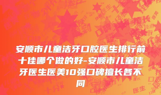 安顺市儿童洁牙口腔医生排行前十佳哪个做的好-安顺市儿童洁牙医生医美10强口碑擅长各不同