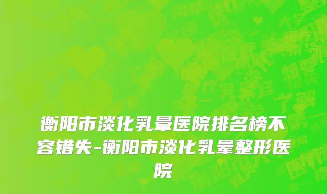 衡阳市淡化乳晕医院排名榜不容错失-衡阳市淡化乳晕整形医院
