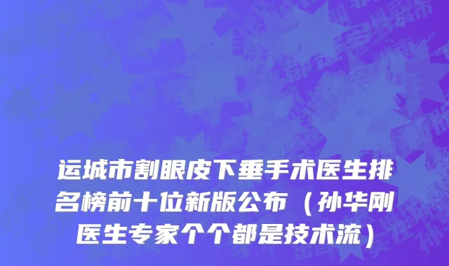 运城市割眼皮下垂手术医生排名榜前十位新版公布（孙华刚医生专家个个都是技术流）