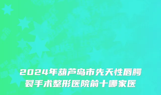 2024年葫芦岛市先天性唇腭裂手术整形医院前十哪家医