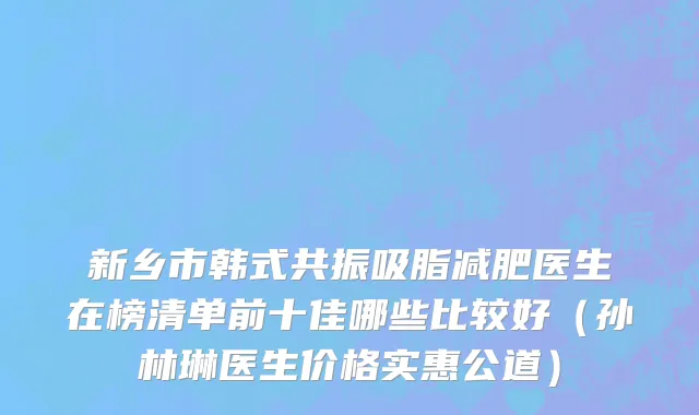 新乡市韩式共振吸脂减肥医生在榜清单前十佳哪些比较好（孙林琳医生价格实惠公道）