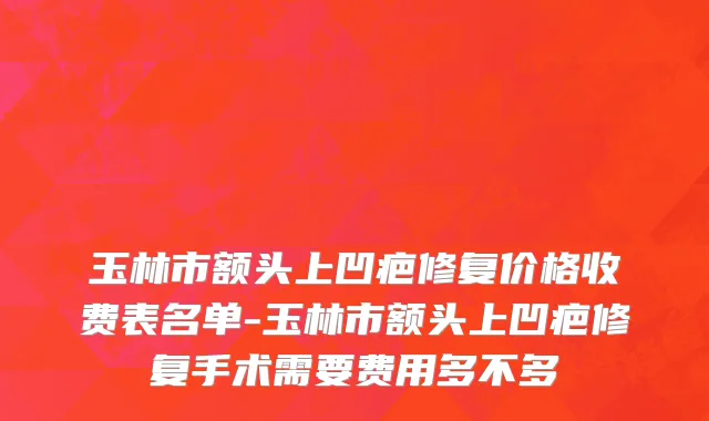 玉林市额头上凹疤修复价格收费表名单-玉林市额头上凹疤修复手术需要费用多不多