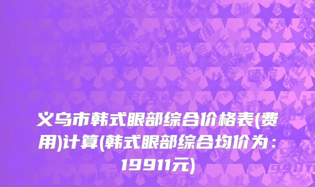 义乌市韩式眼部综合价格表(费用)计算(韩式眼部综合均价为：19911元)