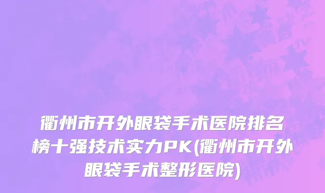 衢州市开外眼袋手术医院排名榜十强技术实力PK(衢州市开外眼袋手术整形医院)
