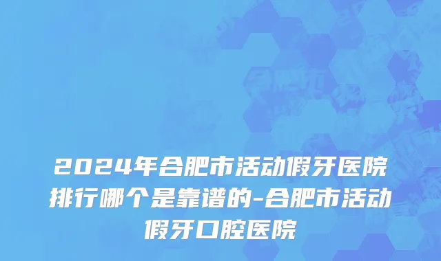 2024年合肥市活动假牙医院排行哪个是靠谱的-合肥市活动假牙口腔医院