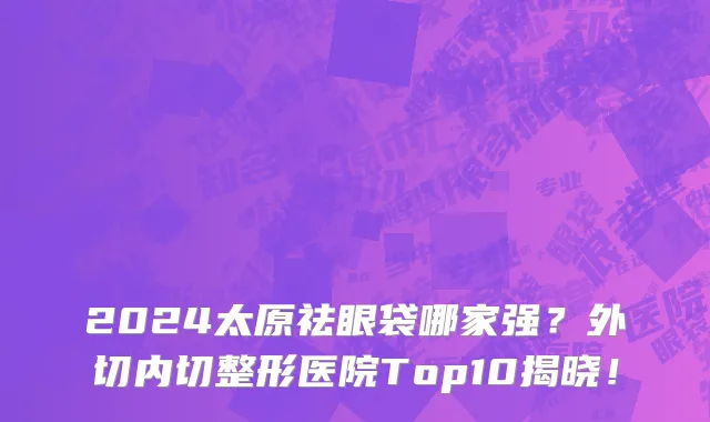 2024太原祛眼袋哪家强?外切内切整形医院Top10揭晓!