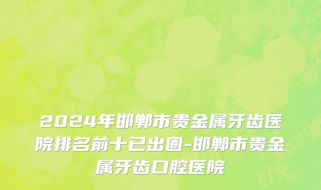2024年邯郸市贵金属牙齿医院排名前十已出圈-邯郸市贵金属牙齿口腔医院