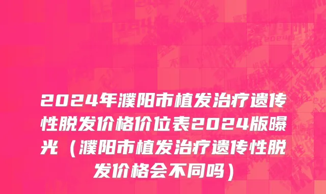 2024年濮阳市植发治疗遗传性脱发价格价位表2024版曝光（濮阳市植发治疗遗传性脱发价格会不同吗）