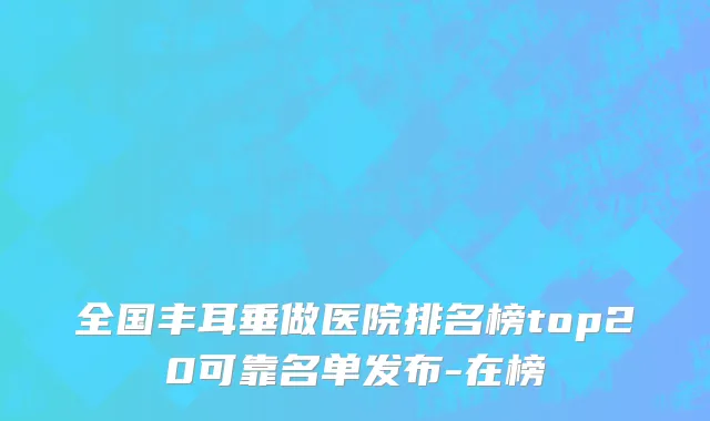 全国丰耳垂做医院排名榜top20可靠名单发布-在榜