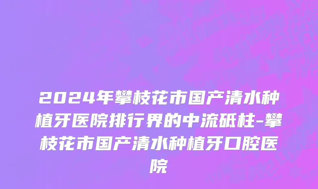 2024年攀枝花市国产清水种植牙医院排行界的中流砥柱-攀枝花市国产清水种植牙口腔医院