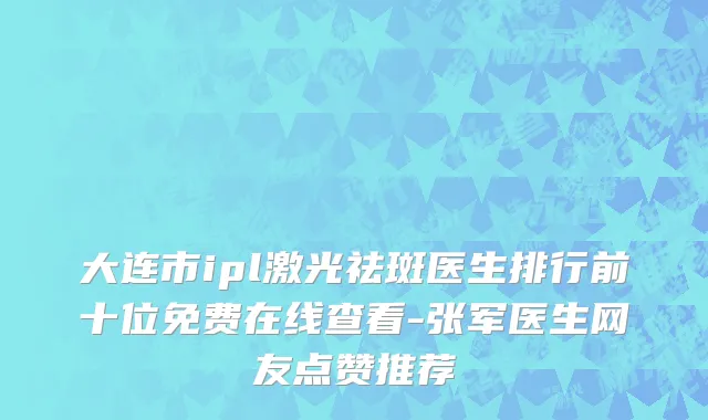 大连市ipl激光祛斑医生排行前十位免费在线查看-张军医生网友点赞推荐