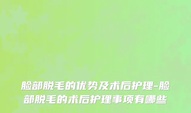 脸部脱毛的优势及术后护理-脸部脱毛的术后护理事项有哪些