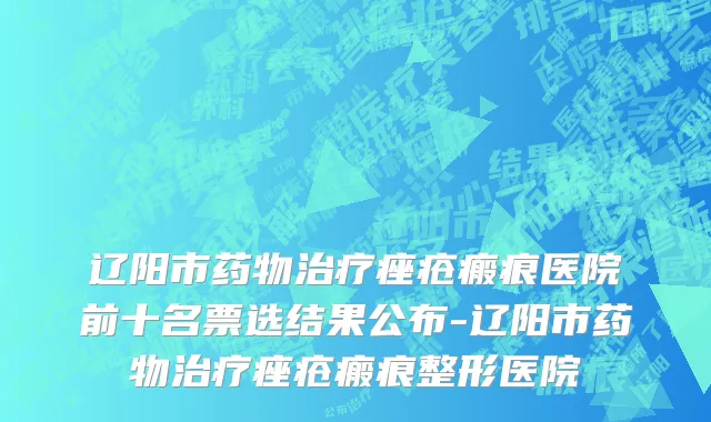 辽阳市药物治疗痤疮瘢痕医院前十名票选结果公布-辽阳市药物治疗痤疮瘢痕整形医院