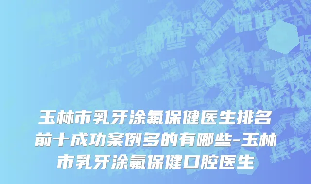 玉林市乳牙涂氟保健医生排名前十成功案例多的有哪些-玉林市乳牙涂氟保健口腔医生