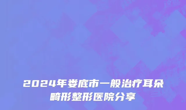 2024年娄底市一般治疗耳朵畸形整形医院分享