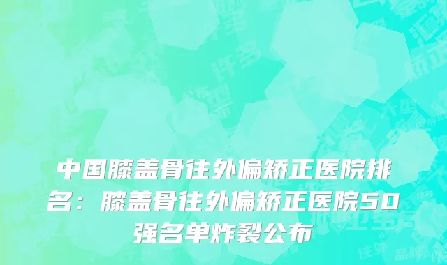 中国膝盖骨往外偏矫正医院排名：膝盖骨往外偏矫正医院50强名单炸裂公布