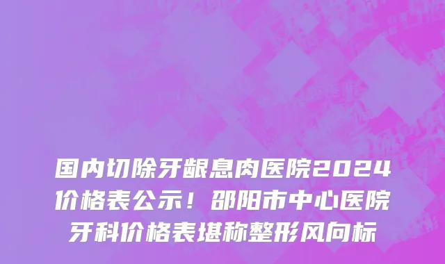 国内切除牙龈息肉医院2024价格表公示！邵阳市中心医院牙科价格表堪称整形风向标