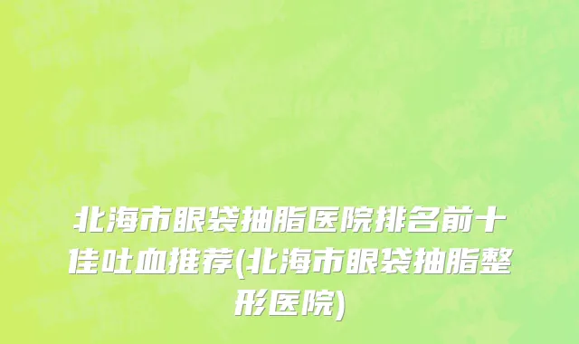北海市眼袋抽脂医院排名前十佳吐血推荐(北海市眼袋抽脂整形医院)