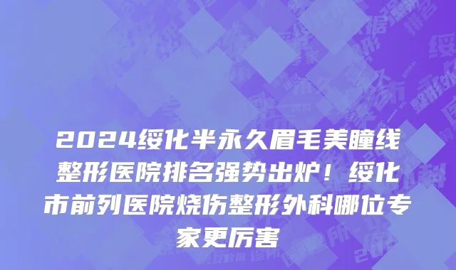2024绥化半永久眉毛美瞳线整形医院排名强势出炉!绥化市前列医院烧伤整形外科哪位专家更厉害