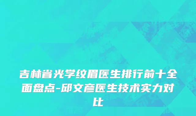 吉林省光学纹眉医生排行前十全面盘点-邱文彦医生技术实力对比