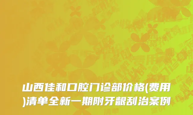 山西佳和口腔门诊部价格(费用)清单全新一期附牙龈刮治案例