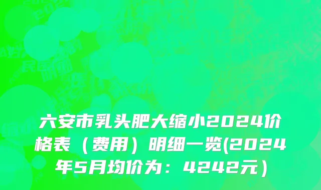 六安市乳头肥大缩小2024价格表（费用）明细一览(2024年5月均价为：4242元）
