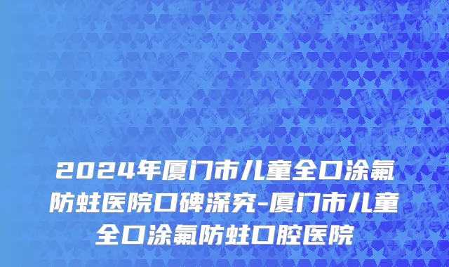 2024年厦门市儿童全口涂氟防蛀医院口碑深究-厦门市儿童全口涂氟防蛀口腔医院