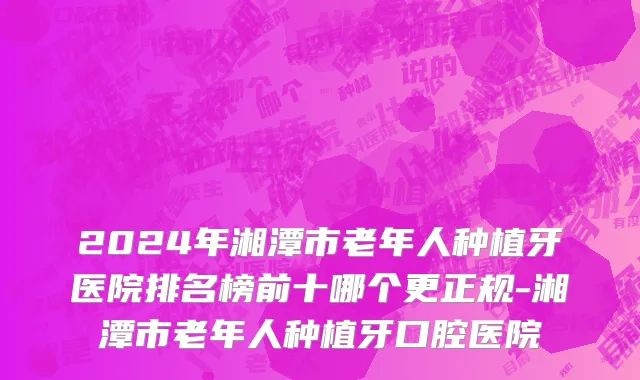 2024年湘潭市老年人种植牙医院排名榜前十哪个更正规-湘潭市老年人种植牙口腔医院