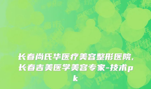 长春尚氏华医疗美容整形医院,长春吉美医学美容专家-技术pk