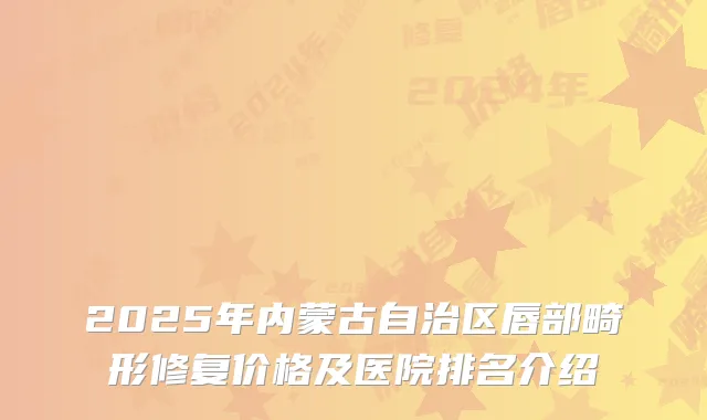 2025年内蒙古自治区唇部畸形修复价格及医院排名介绍