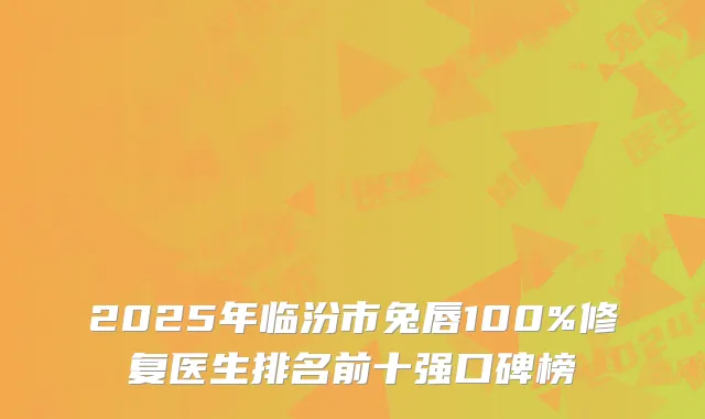 2025年临汾市兔唇100%修复医生排名前十强口碑榜