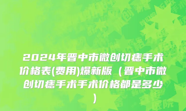 2024年晋中市微创切痣手术价格表(费用)爆新版（晋中市微创切痣手术手术价格都是多少）