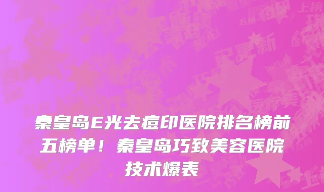 秦皇岛E光去痘印医院排名榜前五榜单！秦皇岛巧致美容医院技术爆表