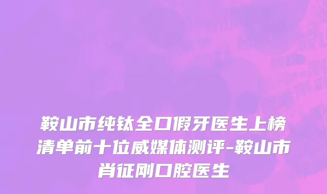 鞍山市纯钛全口假牙医生上榜清单前十位威媒体测评-鞍山市肖征刚口腔医生