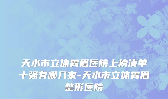 天水市立体雾眉医院上榜清单十强有哪几家-天水市立体雾眉整形医院